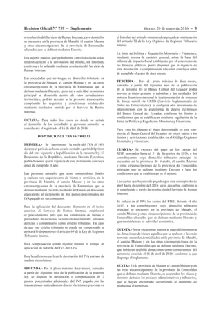 Viernes 20 de mayo de 2016 – 9Registro Oficial Nº 759 – Suplemento
o resolución del Servicio de Rentas Internas, cuyo domicilio
se encuentre en la provincia de Manabí, el cantón Muisne
y otras circunscripciones de la provincia de Esmeraldas
afectadas que se definan mediante Decreto.
Los sujetos pasivos que ya hubieren cancelado dicho saldo
tendrán derecho a la devolución del mismo, sin intereses,
conforme a lo señalado mediante resolución del Servicio de
Rentas Internas.
Las sociedades que no tengan su domicilio tributario en
la provincia de Manabí, el cantón Muisne y en las otras
circunscripciones de la provincia de Esmeraldas que se
definan mediante Decreto, pero cuya actividad económica
principal se desarrolle dentro de estas jurisdicciones
territoriales, podrán acceder a la presente exoneración,
cumpliendo los requisitos y condiciones establecidos
mediante resolución emitida por el Servicio de Rentas
Internas.
OCTAVA.- Para todos los casos en donde se señale
el domicilio de las sociedades y personas naturales se
considerará el registrado al 16 de abril de 2016.
DISPOSICIONES TRANSITORIAS
PRIMERA.- Se incrementa la tarifa del IVA al 14%
durante el período de hasta un año contado a partir del primer
día del mes siguiente a la publicación de la presente ley. El
Presidente de la República, mediante Decreto Ejecutivo,
podrá disponer que la vigencia de este incremento concluya
antes de cumplido el año.
Las personas naturales que sean consumidores finales
y realicen sus adquisiciones de bienes o servicios, en la
provincia de Manabí, el cantón Muisne y en las otras
circunscripciones de la provincia de Esmeraldas que se
definan mediante Decreto, recibirán del Estado un descuento
equivalente al incremento de dos puntos porcentuales del
IVA pagado en sus consumos.
Para la aplicación del descuento dispuesto en el inciso
anterior, el Servicio de Rentas Internas, establecerá
el procedimiento para que los vendedores de bienes o
prestadores de servicios, lo realicen directamente, teniendo
derecho a compensarlo como crédito tributario. En caso
de que este crédito tributario no pueda ser compensado se
aplicará lo dispuesto en el artículo 69 de la Ley de Régimen
Tributario Interno.
Esta compensación estará vigente durante el tiempo de
aplicación de la tarifa del IVA del 14%.
Este beneficio no excluye la devolución del IVA por uso de
medios electrónicos.
SEGUNDA.- Por el plazo máximo doce meses, contados
a partir del siguiente mes de la publicación de la presente
ley, se dispone la devolución o compensación de 2
puntos porcentuales adicionales del IVA pagado por las
transacciones realizadas con dinero electrónico previstas en
el literal a) del artículo innumerado agregado a continuación
del artículo 72 de la Ley Orgánica de Régimen Tributario
Interno.
La Junta de Política y Regulación Monetaria y Financiera,
mediante norma de carácter general, sobre la base del
informe de impacto fiscal establecido por el ente rector de
las finanzas públicas, podrá disponer que la vigencia de
esta devolución o compensación adicional concluya antes
de cumplido el plazo de doce meses.
TERCERA.- Por el plazo máximo de doce meses,
contados a partir del siguiente mes de la publicación
de la presente ley el Banco Central del Ecuador podrá
proveer a título gratuito o subsidiar a las entidades del
sistema financiero nacional la implementación de sistemas
de banca móvil vía USSD (Servicio Suplementario de
Datos no Estructurados) o cualquier otro mecanismo de
interconexión con la plataforma de dinero electrónico
del Banco Central del Ecuador, conforme los límites y
condiciones que se establezcan mediante regulación de la
Junta de Política y Regulación Monetaria y Financiera.
Para este fin, durante el plazo determinado en esta tran-
sitoria, el Banco Central del Ecuador no estará sujeto a los
límites y restricciones establecidos en el Código Orgánico
Monetario y Financiero.
CUARTA.- Se exonera del pago de las cuotas del
RISE generadas hasta el 31 de diciembre de 2016, a los
contribuyentes cuyo domicilio tributario principal se
encuentre en la provincia de Manabí, el cantón Muisne
y otras circunscripciones de la provincia de Esmeraldas
afectadas que se definan mediante Decreto y bajo las
condiciones que se establezcan en el mismo.
Las cuotas que hayan sido pagadas por este concepto desde
abril hasta diciembre del 2016 serán devueltas conforme a
lo establecido a través de resolución del Servicio de Rentas
Internas.
Se reduce en el 50% las cuotas del RISE, durante el año
2017, a los contribuyentes cuyo domicilio tributario
principal se encuentre en la provincia de Manabí, el
cantón Muisne y otras circunscripciones de la provincia de
Esmeraldas afectadas que se definan mediante Decreto y
que reestablezcan su actividad económica.
QUINTA.- No se encuentran sujetos al pago del impuesto a
las donaciones de bienes aquellas que se realicen a favor de
personas naturales domiciliadas en la provincia de Manabí,
el cantón Muisne y en las otras circunscripciones de la
provincia de Esmeraldas que se definan mediante Decreto,
que hubieren recibido donaciones como consecuencia del
terremoto ocurrido el 16 de abril de 2016, conforme lo que
disponga el reglamento.
SEXTA.- En la provincia de Manabí el cantón Muisne y en
las otras circunscripciones de la provincia de Esmeraldas
que se definan mediante Decreto, se suspenden los plazos y
términos de todos los procesos administrativos y tributarios,
que se hayan encontrado decurriendo al momento de
producirse el terremoto.
 