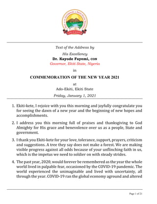 Page 1 of 21
Text of the Address by
His Excellency
Dr. Kayode Fayemi, CON
Governor, Ekiti State, Nigeria
in
COMMEMORATION OF THE NEW YEAR 2021
at
Ado-Ekiti, Ekiti State
Friday, January 1, 2021
1. Ekiti-kete, I rejoice with you this morning and joyfully congratulate you
for seeing the dawn of a new year and the beginning of new hopes and
accomplishments.
2. I address you this morning full of praises and thanksgiving to God
Almighty for His grace and benevolence over us as a people, State and
government.
3. I thank you Ekiti-kete for your love, tolerance, support, prayers, criticism
and suggestions. A tree they say does not make a forest. We are making
visible progress against all odds because of your unflinching faith in us,
which is the impetus we need to soldier on with steady strides.
4. The past year, 2020, would forever be remembered as the year the whole
world lived in palpable fear, occasioned by the COVID-19 pandemic. The
world experienced the unimaginable and lived with uncertainty, all
through the year. COVID-19 ran the global economy aground and altered
 
