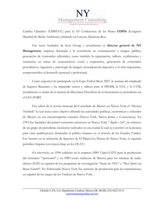 Cambio Climático (CMNUCC) para la 16ª Conferencia de las Partes COP16 (Congreso
Mundial de Medio Ambiente) celebrado en Cancún, Quintana Roo.

       Fue socio fundador de Icon Group y actualmente es director general de NY
Management, empresa destinada a la consultoría en comunicación e imagen pública,
generación de contenidos editoriales, como también la capacitación, talleres, conferencias y
seminarios en temas de comunicación social y corporativa, generación de contenidos
periodísticos, ingeniería y psicología de imagen, mercadotecnia deportiva y lo más importante,
comprometidos al desarrollo personal y profesional.

       Como expositor ha participado en la Expo Futbol Show 2007, la semana del empleado
de Seguros Banamex y ha impartido cursos y talleres para el ITESM, la UIA, y la UVM,
actualmente es titular de la materia de Doctrinas Filosóficas de la licenciatura en periodismo en
el CEU-PART.

       Fue editor de la revista mensual del Consulado de México en Nueva York el “Mexican
Notebook” la cual tenía como objetivo difundir las actividades políticas, económicas y culturales
de México en esa circunscripción consular (Nueva York, Nueva Jersey y Connecticut). En
1993 fue fundador del primer semanario mexicano en Nueva York “Águila o Sol”, un esfuerzo
de un grupo de periodistas mexicanos radicados en esa ciudad la cual se convirtió en la pionera
para otras publicaciones destinadas al público hispano en el noreste de los Estados Unidos.
Fue becario en la redacción de deportes de El Diario/La Prensa de Nueva York, el segundo
periódico hispano con mayor tiraje en los EE.UU.

       En televisión, en 1994 colaboró en la empresa HBO Tropix-ESPN para la producción
del noticiario “Sportscenter” y en HBO como traductor de libretos para los sistemas de audio
alterno (SAP) en español de los programas de investigación “Inside the NFL” y “Real Sports con
Bryan Gumbel”. En Telemundo-Nueva York fue asistente de producción para las transmisiones
en español de los juegos de los Yankees de Nueva York.




              Cholula 4, PA, Col. Hipódromo Condesa, México DF, 06100, (55) 4622-5113
                                     marconunez@prodigy.net.mx
 