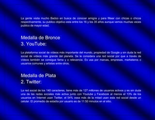 La gente visita mucho Badoo en busca de conocer amigos y para filtear con chicas o chicos
respectivamente, su publico objetivo esta entre los 16 y los 35 años aunque vemos muchas veces
publico de mayor edad.



Medalla de Bronce
3. YouTube:
La plataforma social de vídeos más importante del mundo, propiedad de Google y sin duda la red
social de vídeos más grande del planeta. Se le considera una red social por que a través de
vídeos también se consigue fama y o relevancia. Es usa por marcas, empresas, marketeros o
usuarios comunes y artistas entre otros.



Medalla de Plata
2. Twitter:
La red social de los 140 caracteres, tiene más de 127 millones de usuarios activos y es sin duda
una de las redes sociales más activa junto con Youtube y Facebook al menos el 13% de los
usuarios en Internet usan Twitter, el 54% osea más de la mitad usan esta red social desde un
celular. El promedio de estadía por usuario es de 11:50 minutos en el sitio.
 