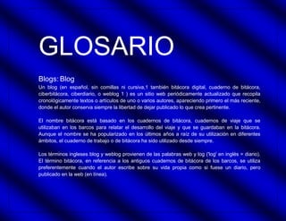 GLOSARIO
Blogs: Blog
Un blog (en español, sin comillas ni cursiva,1 también bitácora digital, cuaderno de bitácora,
ciberbitácora, ciberdiario, o weblog 1 ) es un sitio web periódicamente actualizado que recopila
cronológicamente textos o artículos de uno o varios autores, apareciendo primero el más reciente,
donde el autor conserva siempre la libertad de dejar publicado lo que crea pertinente.

El nombre bitácora está basado en los cuadernos de bitácora, cuadernos de viaje que se
utilizaban en los barcos para relatar el desarrollo del viaje y que se guardaban en la bitácora.
Aunque el nombre se ha popularizado en los últimos años a raíz de su utilización en diferentes
ámbitos, el cuaderno de trabajo o de bitácora ha sido utilizado desde siempre.

Los términos ingleses blog y weblog provienen de las palabras web y log ('log' en inglés = diario).
El término bitácora, en referencia a los antiguos cuadernos de bitácora de los barcos, se utiliza
preferentemente cuando el autor escribe sobre su vida propia como si fuese un diario, pero
publicado en la web (en línea).
 