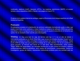 multimedia -telefonía (VoIP), televisión (IPTV)-, los boletines electrónicos (NNTP), el acceso
remoto a otros dispositivos (SSH y Telnet) o los juegos en línea.6 7 5




El género de la palabra Internet es ambiguo, según el Diccionario de la lengua española de la Real
Academia Española


Podcasts:
El podcasting consiste en la distribución de archivos multimedia (normalmente audio o vídeo, que
puede incluir texto como subtítulos y notas) mediante un sistema de redifusión (RSS) que permita
suscribirse y usar un programa que lo descarga para que el usuario lo escuche en el momento que
quiera. No es necesario estar suscrito para descargarlos.


Weblog:      Un blog (una baúl de viaje del término web log ) [ 1 ] es un sitio de debate o
informativos publicados en la World Wide Web y que consta de entradas discretas ("posts") por lo
general se muestran en orden cronológico inverso (el post más reciente aparece primero) . Hasta
el año 2009 los blogs eran por lo general el trabajo de un solo individuo, de vez en cuando de un
grupo pequeño, ya menudo eran temas en un solo tema. Más recientemente, varios autores
"blogs" (MAB) han desarrollado, con mensajes escritos por un gran número de autores y editados
profesionalmente. MAB de periódicos, otros medios de comunicación, universidades, centros de
investigación, grupos de interés y representan instituciones similares para una cantidad cada vez
 