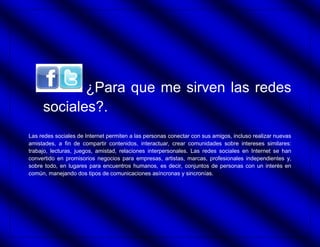 ¿Para que me sirven las redes
     sociales?.
Las redes sociales de Internet permiten a las personas conectar con sus amigos, incluso realizar nuevas
amistades, a fin de compartir contenidos, interactuar, crear comunidades sobre intereses similares:
trabajo, lecturas, juegos, amistad, relaciones interpersonales. Las redes sociales en Internet se han
convertido en promisorios negocios para empresas, artistas, marcas, profesionales independientes y,
sobre todo, en lugares para encuentros humanos, es decir, conjuntos de personas con un interés en
común, manejando dos tipos de comunicaciones asíncronas y sincronías.
 