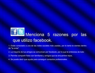 Menciona 5 razones por las
     que utilizo facebook.
1. Estás conectado a una de las redes sociales más usadas, por lo tanto te sientes dentro
de "la onda"
2. La mayoría de tus amigos se comunican por facebook, por lo que te enteraras de todo
3. Permite compartir fotos con familiares y amigos que se encuentren lejos.
4. Se puede decir que ayuda para conseguir contactos profesionales.
 