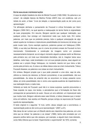 ENTRE ANALOGIAS E REPRESENTAÇÕES
A capa da edição brasileira da obra de Michel Foucault (1926-1984) “As palavras e as
coisas”, da coleção tópicos da Martins Fontes (2007) traz, em evidência, sob u m
retrato do autor, a frase: “Livre da relação, a representação pode se dar como pura
apresentação.”
Tal afirmação alinharia o pensamento de Foucault à crítica formulada por Henri
Bergson (1859-1941), na qual aponta a inadequação do termo frente à originalidade
de suas proposições. Em resumo, Bergson aponta que qualquer realização, que
qualquer práxis, traz consigo um imprevisível nada que muda tudo. Em outras
palavras, por mais que se pretenda precisa, toda e qualquer antecipação de algo
estará sujeita às inúmeras e imprevisíveis possibilidades do transcurso do tempo, que
pode mudar tudo. Como exemplo oportuno, podemos pensar em Velázquez (1599-
1660), e sua tela Las Meninas, que é o tema do primeiro ensaio de Foucault no livro
mencionado.      Considerando   a     construção   de   imagens   como   um   processo
necessariamente temporal, se em algum momento alguém pudesse sentir as Meninas
pela primeira vez, em toda sua intensidade dramática, isto é, imaginar todos seus
detalhes, cada traço, cada tonalidade e cor em sua posição precisa, esse alguém só
poderia ser o próprio Diego Velázquez, no momento mesmo em que mirou a tela
pronta pela primeira vez. A coisa e as idéias dessa coisa se criam mutuamente. Talve z
Foucault dissesse, as palavras e as coisas se criam mutuamente.
Em síntese, Bergson propõe que o que pode preexistir a uma obra , seja de arte,
ciência ou mesmo da natureza, (e Darwin concordaria), é sua possibilidade, não sua
previsibilidade. As obras de amanhã não se encontram no tempo presente como
idéias, só como possibilidade, isto é, como uma suposta ausência de impedimentos a
sua realização futura, e nada mais.
Voltando ao texto de Foucault, qual não é a nossa surpresa, quando procuramos a
frase exposta na capa, nos textos, e percebemos que a formulação da frase não
corresponde ao pensamento do autor. Houve um erro editorial, um imprevisível nada
que mudou tudo. Bergson adoraria esse caso fortuito, e talvez dissesse que o revisor
errou em editoria, mas acertou em filosofia, porque corrigiu os equívocos de Foucault
quanto às representações.
O texto original é o seguinte: “E livre, enfim, dessa relação que a acorrentava, a
representação pode se dar como pura representação.” (2007, p.21).
Não deixa de ser curioso que um filósofo atento aos meandros das palavras, em uma
obra que se intitula “as palavras e as coisas” (1966), tenha sido enredado por u m
pequeno prefixo latino que não escapou, por exemplo, a alguém bem mais distraído,
como Hélio Oiticica que no texto “Experimentar o experimental” de 1972, comenta:
                                                                                     2
 