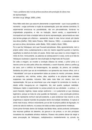 “mas o problema não é só da pintura escultura arte produção de obras mas
da representação
de todos os re” (Braga, 2008, p.344)


Para Hélio está claro que assumir plenamente o experimental – que é sua questão no
momento – exige confrontar a noção de representação, pois são vetores contrários. O
experimental enraíza-se na possibilidade, não em pré-existências, funda-se na
originalidade propositiva, e não na tradução. Assim sendo, o experimental é
incompatível com toda a tradição latina do termo representação, aproximando-se mais
dos termos gregos pro oftalmos – apresentar, trazer à vista, tornar visível, pôr diante
dos olhos (Gaffiot, 1934; Isidro Pereira, 1990; Saraiva, 1993) –, e parastasis, ação de
por sob os olhos, demonstrar, exibir (Bailly, 1933; Liddell y Scott, 1996).
Foi o que fez Velázquez, sem que Foucault percebesse. Aliás, aparentemente, nem o
próprio editor mirou cuidadosamente a obra do mestre espanhol qu ando a imprimiu
espelhada na abertura do texto em pauta. Ainda mais que essa é a única imagem no
miolo do livro. Ironicamente, as palavras se sobrepuseram à coisa, como se à tela de
Velázquez coubesse o papel de mera ilustração do frágil texto de Foucault.
De volta à imagem, ao inverter a condição clássica do retrato, o pintor pinta a si
mesmo como se visto pelos olhos dos retratados, e assim fazendo, aliena o prefixo re
da cena, com o artifício da fantasmagoria, da aparição, do phaino, da condição
fantástica do pintor que sai da invisibilidade e se apresenta aos nossos olhos, com a
“naturalidade” com que se apresentam todas as coisas do mundo: princesas, damas
de companhia, reis, rainhas, anões, cães, espelhos e as próprias telas pintadas
suspensas nas paredes, inclusive. Não cabe mais falar em retrato, nem e m
representação. Há que se reconhecer que uma imagem foi construída no mundo, e
desde então inaugurou-se um imaginário, tão real quanto qualquer realidade.
Velázquez impõe o experimental no campo próprio de sua atividade – a pintura –, e
assim fazando, legitima, nesse campo autônomo – e é justamente aí que interessa
legitimá-lo, porque se trata de uma questão de liberdade –, uma construção pictórica
que não representa nenhum real pré-existente, e para evidenciar isso recorre a uma
engenhosa e original inversão de posições dentro da tradição retratística. A ruptura é
ainda mais brusca, irônica e redundante, por se dar no próprio palácio da figuração, no
centro da sala do realismo, no avesso de todas as telas supostamente miméticas.
Como pintor formado dentro da tradição das Belas Artes, sendo profundo conhecedor
dos recursos gráficos do desenho, da gravura e da pintura, e um dos principais
inovadores da visualidade artística moderna, Picasso não poderia deixar de reagir a
essa provocação de Velázquez, multiplicando-a insistentemente no cúmulo da
                                                                         3
 