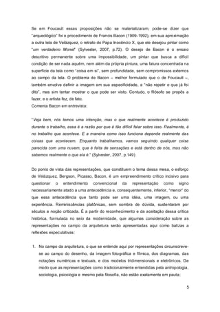 Se em Foucault essas proposições não se materializaram, pode-se dizer que
“arqueológico” foi o procedimento de Francis Bacon (1909-1992), em sua aproximação
a outra tela de Velázquez, o retrato do Papa Inocêncio X, que ele desejou pintar como
“um verdadeiro Monet” (Sylvester, 2007, p.72). O desejo de Bacon é o ensaio
descritivo permanente sobre uma impossibilidade, um pintar que busca a difícil
condição de ser nada aquém, nem além da própria pintura, uma fatura concentrada na
superfície da tela como “coisa em si”, sem profundidade, sem compromissos externos
ao campo da tela. O problema de Bacon – melhor formulado que o de Foucault –,
também envolve definir a imagem em sua especificidade, e “não repetir o que já foi
dito”, mas sim tentar mostrar o que pode ser visto. Contudo, o filósofo se propôs a
fazer, e o artista fez, de fato.
Comenta Bacon em entrevista:


“Veja bem, nós temos uma intenção, mas o que realmente acontece é produzido
durante o trabalho, essa é a razão por que é tão difícil falar sobre isso. Realmente, é
no trabalho que acontece. E a maneira como isso funciona depende realmente das
coisas que acontecem. Enquanto trabalhamos, vamos seguindo qualquer coisa
parecida com uma nuvem, que é feita de sensações e está dentro de nós, mas não
sabemos realmente o que ela é.” (Sylvester, 2007, p.149)


Do ponto de vista das representações, que constituem o tema dessa mesa, o esforço
de Velázquez, Bergson, Picasso, Bacon, é um empreendimento crítico incisivo para
questionar     o   entendimento    convencional   da   representação     como    signo
necessariamente atado a uma antecedência e, consequentemente, inferior, “menor” do
que essa antecedência que tanto pode ser uma idéia, uma imagem, ou uma
experiência. Reminiscências platônicas, sem sombra de dúvida, sustentaram por
séculos a noção criticada. É a partir do reconhecimento e da aceitação dessa crítica
histórica, formulada no seio da modernidade, que algumas consideração sobre as
representações no campo da arquitetura serão apresentadas aqui como balizas a
reflexões especulativas:


1. No campo da arquitetura, o que se entende aqui por representações circunscreve-
    se ao campo do desenho, da imagem fotográfica e fílmica, dos diagramas, das
    notações numéricas e textuais, e dos modelos tridimensionais e eletrônicos. De
    modo que as representações como tradicionalmente entendidas pela antropologia,
    sociologia, psicologia e mesmo pela filosofia, não estão exatamente em pauta;


                                                                                     5
 