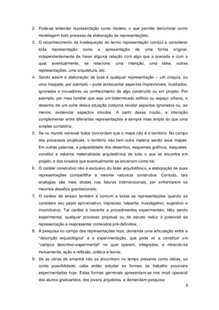 2. Pode-se entender representação como modelo, o que permite denominar como
   modelagem todo processo de elaboração de representações;
3. O reconhecimento da inadequação do termo representação conduz a considerar
   toda    representação    como     a   apresentação    de       uma    forma     original,
   independentemente de haver alguma relação com algo que a preceda e com a
   qual,   eventualmente,   se     relacione:   uma   intenção,    uma    idéia,    outras
   representações, uma arquitetura, etc;
4. Sendo assim a elaboração de toda e qualquer representação – um croquis, ou
   uma maquete, por exemplo – pode acrescentar aspectos imprevisíveis, inusitados,
   ignorados e inovadores ao conhecimento de algo construído ou em projeto. Por
   exemplo, por mais familiar que seja um determinado edifício ou espaço urbano, o
   desenho de um corte dessa situação costuma revelar aspectos ignorados ou, ao
   menos, evidenciar aspectos intuidos. A partir dessa noção, a interação
   complementar entre diferentes representações é sempre mais ampla do que uma
   simples somatória;
5. Se no mundo sensível todos concordam que o mapa não é o território. No campo
   dos processos projetuais, o território não tem outra matéria senão seus mapas.
   Em outras palavras, a palpabilidade dos desenhos, esquemas gráficos, maquetes,
   constitui a máxima materialidade arquitetônica de tudo o que se encontra e m
   projeto, e dos ensaios que eventualmente se encerram como tal;
6. O caráter construtivo não é exclusivo do fazer arquitetônico, a elaboração de suas
   representações compartilha a mesma natureza construtiva. Contudo, tais
   analogias são mais diretas nas faturas tridimensionais, por enfrentarem os
   mesmos desafios gravitacionais;
7. O caráter de ensaio também é comum a todas as representações quando se
   considera seu papel aproximativo, impreciso, tateante, investigativo, sugestivo e
   inconclusivo. Tal caráter é inerente a procedimentos experimentais. Não sendo
   experimental, qualquer processo projetual ou de estudo reduz o potencial da
   representação a reapresentar conteúdos pré-definidos;
8. A pesquisa no campo das representações hoje, demanda uma articulação entre a
   “descrição arqueológica” e a experimentação, que pode vir a constituir u m
   “campus descritivo-experimental” no qual operam, integradas, e mirando-se
   mutuamente, ação e reflexão, prática e teoria;
9. Se as obras de amanhã não se encontram no tempo presente como idéias, só
   como possibilidade, cabe então estudar as formas de trabalho possíveis
   experimentadas hoje. Estas formas germinais apresentam-se nos modi operandi
   dos alunos graduandos, dos jovens arquitetos, e demandam pesquisa;
                                                                                          6
 