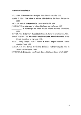 Referências bibliográficas


BAILLY, M.A. Dictionnaire Grec-Français. Paris: Librairie Hachette, 1933.
BRAGA, P. (Org.) Fios soltos: a arte de Hélio Oiticica. São Paulo: Perspectiva,
       2008.
FOCILLON, Henri. A vida das formas. Lisboa: Edições 70, 1988.
FOUCAULT, M. As palavras e as coisas. São Paulo: Martins Fontes, 2007.
____________. A Arqueologia do saber. Rio de Janeiro : Forense Universitária,
       2000.
GAFFIOT, Félix. Dictionnaire Illustré Latin-Français. Paris: Librairie Hachette, 1934.
ISIDRO PEREIRA, S.J. Dicionário Grego-Português, Português-Grego. Braga:
       Livraria Apostolado da Imprensa, 1990.
LIDDELL, Henry George; SCOTT, Robert. A Greek- English Lexicon. Oxford:
       Claredon Press, 1996.
SARAIVA, F.R. Dos Santos. Novíssimo Dicionário Latino-Português. Rio de
       Janeiro: Livraria Garnier, 1993.
SYLVESTER, D. Entrevistas com Francis Bacon. São Paulo: Cosac & Naify, 2007.




                                                                                     7
 