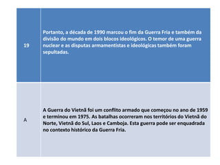Portanto, a década de 1990 marcou o fim da Guerra Fria e também da
     divisão do mundo em dois blocos ideológicos. O temor de uma guerra
19   nuclear e as disputas armamentistas e ideológicas também foram
     sepultadas.




     A Guerra do Vietnã foi um conflito armado que começou no ano de 1959
     e terminou em 1975. As batalhas ocorreram nos territórios do Vietnã do
A
     Norte, Vietnã do Sul, Laos e Camboja. Esta guerra pode ser enquadrada
     no contexto histórico da Guerra Fria.
 