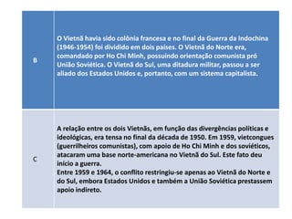 O Vietnã havia sido colônia francesa e no final da Guerra da Indochina
    (1946-1954) foi dividido em dois países. O Vietnã do Norte era,
    comandado por Ho Chi Minh, possuindo orientação comunista pró
B
    União Soviética. O Vietnã do Sul, uma ditadura militar, passou a ser
    aliado dos Estados Unidos e, portanto, com um sistema capitalista.




    A relação entre os dois Vietnãs, em função das divergências políticas e
    ideológicas, era tensa no final da década de 1950. Em 1959, vietcongues
    (guerrilheiros comunistas), com apoio de Ho Chi Minh e dos soviéticos,
    atacaram uma base norte-americana no Vietnã do Sul. Este fato deu
C
    início a guerra.
    Entre 1959 e 1964, o conflito restringiu-se apenas ao Vietnã do Norte e
    do Sul, embora Estados Unidos e também a União Soviética prestassem
    apoio indireto.
 