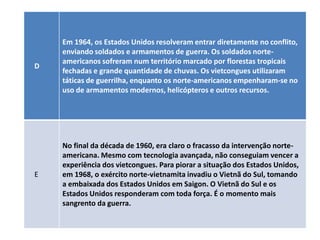 Em 1964, os Estados Unidos resolveram entrar diretamente no conflito,
    enviando soldados e armamentos de guerra. Os soldados norte-
    americanos sofreram num território marcado por florestas tropicais
D
    fechadas e grande quantidade de chuvas. Os vietcongues utilizaram
    táticas de guerrilha, enquanto os norte-americanos empenharam-se no
    uso de armamentos modernos, helicópteros e outros recursos.




    No final da década de 1960, era claro o fracasso da intervenção norte-
    americana. Mesmo com tecnologia avançada, não conseguiam vencer a
    experiência dos vietcongues. Para piorar a situação dos Estados Unidos,
E   em 1968, o exército norte-vietnamita invadiu o Vietnã do Sul, tomando
    a embaixada dos Estados Unidos em Saigon. O Vietnã do Sul e os
    Estados Unidos responderam com toda força. É o momento mais
    sangrento da guerra.
 