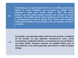 A definição para a expressão guerra fria é de um conflito que aconteceu
     apenas no campo ideológico, não ocorrendo um embate militar
     declarado e direto entre Estados Unidos e URSS. Até mesmo
     porque, estes dois países estavam armados com centenas de mísseis
03
     nucleares. Um conflito armado direto significaria o fim dos dois países
     e, provavelmente, da vida no planeta Terra. Porém ambos acabaram
     alimentando conflitos em outros países como, por exemplo, na Coréia e
     no Vietnã.




     Na verdade, uma expressão explica muito bem este período: a existência
     da Paz Armada. As duas potências envolveram-se numa corrida
     armamentista, espalhando exércitos e armamentos em seus territórios e
04
     nos países aliados. Enquanto houvesse um equilíbrio bélico entre as
     duas potências, a paz estaria garantida, pois haveria o medo do ataque
     inimigo.
 