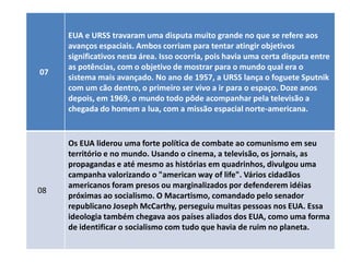 EUA e URSS travaram uma disputa muito grande no que se refere aos
     avanços espaciais. Ambos corriam para tentar atingir objetivos
     significativos nesta área. Isso ocorria, pois havia uma certa disputa entre
     as potências, com o objetivo de mostrar para o mundo qual era o
07
     sistema mais avançado. No ano de 1957, a URSS lança o foguete Sputnik
     com um cão dentro, o primeiro ser vivo a ir para o espaço. Doze anos
     depois, em 1969, o mundo todo pôde acompanhar pela televisão a
     chegada do homem a lua, com a missão espacial norte-americana.


     Os EUA liderou uma forte política de combate ao comunismo em seu
     território e no mundo. Usando o cinema, a televisão, os jornais, as
     propagandas e até mesmo as histórias em quadrinhos, divulgou uma
     campanha valorizando o "american way of life". Vários cidadãos
     americanos foram presos ou marginalizados por defenderem idéias
08
     próximas ao socialismo. O Macartismo, comandado pelo senador
     republicano Joseph McCarthy, perseguiu muitas pessoas nos EUA. Essa
     ideologia também chegava aos países aliados dos EUA, como uma forma
     de identificar o socialismo com tudo que havia de ruim no planeta.
 