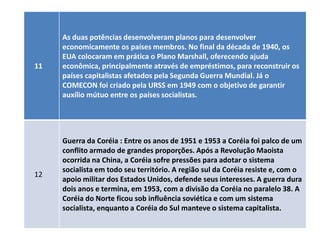 As duas potências desenvolveram planos para desenvolver
     economicamente os países membros. No final da década de 1940, os
     EUA colocaram em prática o Plano Marshall, oferecendo ajuda
11   econômica, principalmente através de empréstimos, para reconstruir os
     países capitalistas afetados pela Segunda Guerra Mundial. Já o
     COMECON foi criado pela URSS em 1949 com o objetivo de garantir
     auxílio mútuo entre os países socialistas.




     Guerra da Coréia : Entre os anos de 1951 e 1953 a Coréia foi palco de um
     conflito armado de grandes proporções. Após a Revolução Maoista
     ocorrida na China, a Coréia sofre pressões para adotar o sistema
     socialista em todo seu território. A região sul da Coréia resiste e, com o
12
     apoio militar dos Estados Unidos, defende seus interesses. A guerra dura
     dois anos e termina, em 1953, com a divisão da Coréia no paralelo 38. A
     Coréia do Norte ficou sob influência soviética e com um sistema
     socialista, enquanto a Coréia do Sul manteve o sistema capitalista.
 
