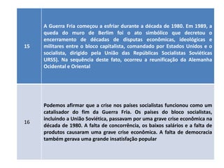 A Guerra Fria começou a esfriar durante a década de 1980. Em 1989, a
     queda do muro de Berlim foi o ato simbólico que decretou o
     encerramento de décadas de disputas econômicas, ideológicas e
15   militares entre o bloco capitalista, comandado por Estados Unidos e o
     socialista, dirigido pela União das Repúblicas Socialistas Soviéticas
     URSS). Na sequência deste fato, ocorreu a reunificação da Alemanha
     Ocidental e Oriental




     Podemos afirmar que a crise nos países socialistas funcionou como um
     catalisador do fim da Guerra Fria. Os países do bloco socialistas,
     incluindo a União Soviética, passavam por uma grave crise econômica na
16
     década de 1980. A falta de concorrência, os baixos salários e a falta de
     produtos causaram uma grave crise econômica. A falta de democracia
     também gerava uma grande insatisfação popular
 