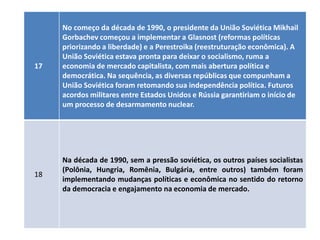 No começo da década de 1990, o presidente da União Soviética Mikhail
     Gorbachev começou a implementar a Glasnost (reformas políticas
     priorizando a liberdade) e a Perestroika (reestruturação econômica). A
     União Soviética estava pronta para deixar o socialismo, ruma a
17   economia de mercado capitalista, com mais abertura política e
     democrática. Na sequência, as diversas repúblicas que compunham a
     União Soviética foram retomando sua independência política. Futuros
     acordos militares entre Estados Unidos e Rússia garantiriam o início de
     um processo de desarmamento nuclear.




     Na década de 1990, sem a pressão soviética, os outros países socialistas
     (Polônia, Hungria, Romênia, Bulgária, entre outros) também foram
18
     implementando mudanças políticas e econômica no sentido do retorno
     da democracia e engajamento na economia de mercado.
 