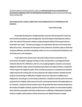 Textof the addressof Professor(Dr) R.K.Singhinthe National Conference onSustainabilityand
Development:ImplicationsofELT for Individual Societyand Ecology at IndianInstitute of Technology,
Patna,3-4 April,2015
MULTILINGUALISM, GLOBAL COMPETENCY AND COMMUNICATIVE PERFORMANCE FOR
BUSINESS
--Ram Krishna Singh
Sustainable Development, though basically concerned with saving Earth’s resources,
environmental protection, green management, and social impact of development, seeks to
meet “the needs of the present, without compromising the ability of future generation to
meet their own needs.” The idea encourages us to make better decisions on the issues that
affect all our lives. The themes for discussion in the conference, therefore,make us think how
to balance different, and often competing, needs vis-à-vis our socioeconomiclimitations, lack
of infrastructure, and manpower.
I must admit at the outset I have reservations about what is sustainable in the
environment of English Language Teaching in India, and specially in a privileged technical
institution like the IIT or ISM where, like it or not, studying English is viewed as unnecessary
obligation both by a larger section of engineering students and subject teachers, irrespective
of their support for English in public. There is hardly any pressure on students from technical
subject teachers for writing well. As I have observed, the subject teachers’ attitude towards
students’ shortcomings or difficulties in English varies from tolerance to indifference to
helplessness. According to a recent study conducted in a Swedish university, where the entire
programme is in English), with pressure from the central government to internationalize,as in
our situation, ComputerScience teachers take it for granted that theirstudents already have
the mastery of English. Similarly, teachers of Earth Sciences, which is an international subject,
teach with the presumption that their students have no difficulty in following the textbooks
written in English, while students of Natural Sciences and Medical Sciences consider
 