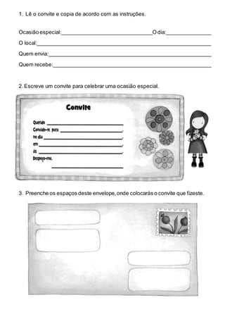 1. Lê o convite e copia de acordo com as instruções.
Ocasião especial:_______________________________O dia:_______________
O local:___________________________________________________________
Quem envia:_______________________________________________________
Quem recebe:______________________________________________________
2.Escreve um convite para celebrar uma ocasião especial.
3. Preenche os espaços deste envelope,onde colocarás o convite que fizeste.
 