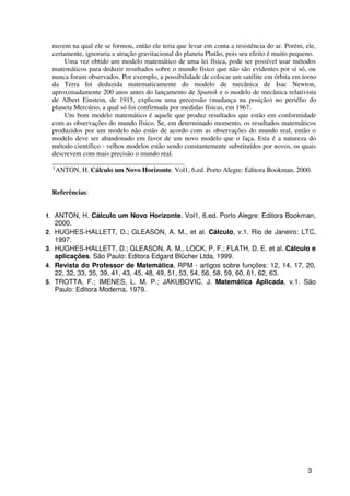 nuvem na qual ele se formou, então ele teria que levar em conta a resistência do ar. Porém, ele,
     certamente, ignoraria a atração gravitacional do planeta Plutão, pois seu efeito é muito pequeno.
          Uma vez obtido um modelo matemático de uma lei física, pode ser possível usar métodos
     matemáticos para deduzir resultados sobre o mundo físico que não são evidentes por si só, ou
     nunca foram observados. Por exemplo, a possibilidade de colocar um satélite em órbita em torno
     da Terra foi deduzida matematicamente do modelo de mecânica de Isac Newton,
     aproximadamente 200 anos antes do lançamento de Sputnik e o modelo de mecânica relativista
     de Albert Einstein, de 1915, explicou uma precessão (mudança na posição) no periélio do
     planeta Mercúrio, a qual só foi confirmada por medidas físicas, em 1967.
          Um bom modelo matemático é aquele que produz resultados que estão em conformidade
     com as observações do mundo físico. Se, em determinado momento, os resultados matemáticos
     produzidos por um modelo não estão de acordo com as observações do mundo real, então o
     modelo deve ser abandonado em favor de um novo modelo que o faça. Esta é a natureza do
     método científico - velhos modelos estão sendo constantemente substituídos por novos, os quais
     descrevem com mais precisão o mundo real.
     _______________________________________
     1
       ANTON, H. Cálculo um Novo Horizonte. Vol1, 6.ed. Porto Alegre: Editora Bookman, 2000.


     Referências:


1. ANTON, H. Cálculo um Novo Horizonte. Vol1, 6.ed. Porto Alegre: Editora Bookman,
     2000.
2.   HUGHES-HALLETT, D.; GLEASON, A. M., et al. Cálculo, v.1. Rio de Janeiro: LTC,
     1997.
3.   HUGHES-HALLETT, D.; GLEASON, A. M., LOCK, P. F.; FLATH, D. E. et al. Cálculo e
     aplicações. São Paulo: Editora Edgard Blücher Ltda, 1999.
4.   Revista do Professor de Matemática, RPM - artigos sobre funções: 12, 14, 17, 20,
     22, 32, 33, 35, 39, 41, 43, 45, 48, 49, 51, 53, 54, 56, 58, 59, 60, 61, 62, 63.
5.   TROTTA, F.; IMENES, L. M. P.; JAKUBOVIC, J. Matemática Aplicada, v.1. São
     Paulo: Editora Moderna, 1979.




                                                                                                  3
 