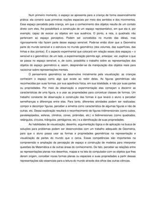 Num primeiro momento, o espaço se apresenta para a criança de forma essencialmente
prática: ela constrói suas primeiras noções espaciais por meio dos sentidos e dos movimentos.
Esse espaço percebido pela criança, em que o conhecimento dos objetos resulta de um contato
direto com eles, lhe possibilitará a construção de um espaço representativo, em que ela é, por
exemplo, capaz de evocar os objetos em sua ausência. O ponto, a reta, o quadrado não
pertencem ao espaço perceptivo. Podem ser concebidos no mundo das idéias, mas
rigorosamente não fazem parte desse espaço sensível. Pode-se então dizer que a Geometria
parte do mundo sensível e o estrutura no mundo geométrico (dos volumes, das superfícies, das
linhas e dos pontos). É o aspecto experimental que colocará em relação esses dois espaços – o
sensível e o geométrico: de um lado, a experimentação permite agir, antecipar, ver, explicar o que
se passa no espaço sensível, e, de outro, possibilita o trabalho sobre as representações dos
objetos do espaço geométrico e, assim, desprender-se da manipulação dos objetos reais para
raciocinar sobre representações mentais.
       O pensamento geométrico se desenvolve inicialmente pela visualização: as crianças
conhecem o espaço como algo que existe ao redor delas. As figuras geométricas são
reconhecidas por suas formas, por sua aparência física, em sua totalidade, e não por suas partes
ou propriedades. Por meio da observação e experimentação elas começam a discernir as
características de uma figura, e a usar as propriedades para conceituar classes de formas. Um
trabalho constante de observação e construção das formas é que levará o aluno a perceber
semelhanças e diferenças entre elas. Para tanto, diferentes atividades podem ser realizadas:
compor e decompor figuras, perceber a simetria como característica de algumas figuras e não de
outras, etc. Dessa exploração resultará o reconhecimento de figuras tridimensionais (como cubos,
paralelepípedos, esferas, cilindros, cones, pirâmides, etc.) e bidimensionais (como quadrados,
retângulos, círculos, triângulos, pentágonos, etc.) e a identificação de suas propriedades.
       As habilidades de visualização, desenho, argumentação lógica e de aplicação na busca de
soluções para problemas podem ser desenvolvidas com um trabalho adequado de Geometria,
para que o aluno possa usar as formas e propriedades geométricas na representação e
visualização de partes do mundo que o cerca. Essas competências são importantes na
compreensão e ampliação da percepção de espaço e construção de modelos para interpretar
questões da Matemática e de outras áreas do conhecimento. De fato, perceber as relações entre
as representações planas nos desenhos, mapas e na tela do computador com os objetos que lhes
deram origem, conceber novas formas planas ou espaciais e suas propriedades a partir dessas
representações são essenciais para a leitura do mundo através dos olhos das outras ciências.
 