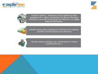 Pravilo tri tačkice... Dokazano je da tri tačkice na kraju
www. tracara.com    poslednje reči u oglasu povećavaju broj klikova. Razlog je
                   verovatno u tome što navode ljude da misle da ih iza oglasa
                                        čeka još informacija...



                   Iznesite neverovatnu konstataciju! (Smršajte bez vežbanja,
                             Zaradite 100.000 dinara za sat vremena)




                     Stvorite odnos poverenja. (npr. Preporučeno od strane
                                      Lekarske komore...)
 