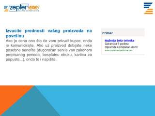 www. tracara.com
Izvucite prednosti vašeg proizvoda na
površinu
Ako je cena ono što će vam privući kupce, onda
je komunicirajte. Ako uz proizvod dobijate neke
posebne benefite (dugoročan servis van zakonom
propisanog perioda, besplatnu obuku, karticu za
popuste...), onda to i napišite.
 