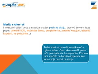 www. tracara.com


Merite svaku reč
I tekstualni oglasi treba da sadrže snažan poziv na akciju. (pomoći će vam fraze
poput: uštedite 50%, iskoristite šansu, pretplatite se, zaradite kupujući, uštedite
kupujući, ne propustite...).




                                      Treba imati na umu da je svaka reč u
                                      oglasu važna. Čak i ako ste našli prave
                                      reči, pokušajte da ih unapredite. Primera
                                      radi, možete da koristite imperativ kao
                                      formu koja navodi na akciju.
 