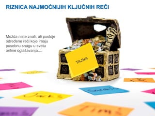 RIZNICA NAJMOĆNIJIH KLJUČNIH REČI


 www. tracara.com


Možda niste znali, ali postoje
odreĎene reči koje imaju
posebnu snagu u svetu
online oglašavanja....
 