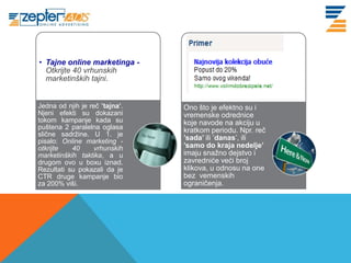 www. tracara.com
     • Tajne online marketinga -
       Otkrijte 40 vrhunskih
       marketinških tajni.


     Jedna od njih je reč ’tajna’.   Ono što je efektno su i
     Njeni efekti su dokazani        vremenske odrednice
     tokom kampanje kada su          koje navode na akciju u
     puštena 2 paralelna oglasa      kratkom periodu. Npr. reč
     slične sadržine. U 1. je
     pisalo: Online marketing -      ’sada’ ili ’danas’, ili
     otkrijte   40      vrhunskih    ’samo do kraja nedelje’
     marketinških taktika, a u       imaju snažno dejstvo i
     drugom ovo u boxu iznad.        zavredniće veći broj
     Rezultati su pokazali da je     klikova, u odnosu na one
     CTR druge kampanje bio          bez vemenskih
     za 200% viši.                   ograničenja.
 
