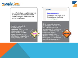 • npr. (Pogledajte besplatne savete
www. tracara.com
          za negu lica ili besplatni online
          kurs kompjutera, svaki treći par
          obuće besplatan).


                                              Ovde treba biti oprezan,
         Jedna od najmoćnijih                 jer iako ćete ostvariti veći
         ključnih reči je                     broj klikova, može da
         ’besplatni’. Ako u okviru            vam se desi da većina ne
         vašeg proizvoda ili                  rezultira prodajom, već
         usluge nudite posebni                samo znatiželjnim
         benefit, obavezno ovu                posetama vaše web
         reč uključite u oglas kako           stranice od strane ljudi
         biste povećaji vaš CTR.              koji tragaju za besplatnim
                                              sadržajima, uslugama....
 