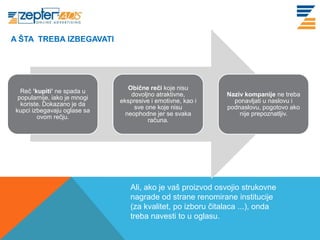 A ŠTA TREBA IZBEGAVATI
 www. tracara.com



                                  Obične reči koje nisu
   Reč ’kupiti’ ne spada u
                                   dovoljno atraktivne,       Naziv kompanije ne treba
  popularnije, iako je mnogi
                               ekspresive i emotivne, kao i     ponavljati u naslovu i
   koriste. Dokazano je da
                                    sve one koje nisu         podnaslovu, pogotovo ako
 kupci izbegavaju oglase sa
                                 neophodne jer se svaka           nije prepoznatljiv.
         ovom rečju.
                                         računa.




                                  Ali, ako je vaš proizvod osvojio strukovne
                                  nagrade od strane renomirane institucije
                                  (za kvalitet, po izboru čitalaca ...), onda
                                  treba navesti to u oglasu.
 