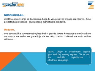 OMOGUĆAVAJU...
www. tracara.com
direktno povezivanje sa korisnikom koga bi vaš proizvod mogao da zanima, čime
predstavljaju efikasno i prustupačno marketinško sredstvo.


MeĎutim,
ova semantička povezanost oglasa koji vi pravite tokom kampanje sa rečima koje
se nalaze na webu ne garantuje da će neko zaista i kliknuti na vašu online
reklamu...




                                       Važnu ulogu u uspešnosti oglasa
                                       igra sadržaj samog oglasa. To je ono
                                       što      definiše   isplativnost    i
                                       efektnost kampanje.
 