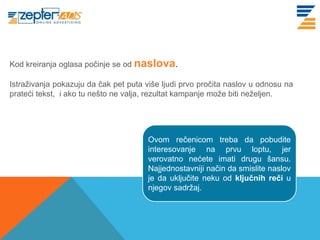 www. tracara.com
Kod kreiranja oglasa počinje se od naslova.

Istraživanja pokazuju da čak pet puta više ljudi prvo pročita naslov u odnosu na
prateći tekst, i ako tu nešto ne valja, rezultat kampanje može biti neželjen.




                                       Ovom rečenicom treba da pobudite
                                       interesovanje na prvu loptu, jer
                                       verovatno nećete imati drugu šansu.
                                       Najjednostavniji način da smislite naslov
                                       je da uključite neku od ključnih reči u
                                       njegov sadržaj.
 