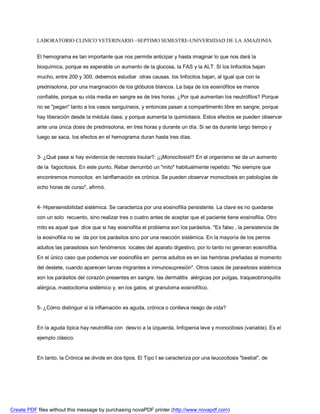 LABORATORIO CLINICO VETERINARIO –SEPTIMO SEMESTRE-UNIVERSIDAD DE LA AMAZONIA 
El hemograma es tan importante que nos permite anticipar y hasta imaginar lo que nos dará la 
bioquímica, porque es esperable un aumento de la glucosa, la FAS y la ALT. Si los linfocitos bajan 
mucho, entre 200 y 300, debemos estudiar otras causas. los linfocitos bajan, al igual que con la 
prednisolona, por una marginación de los glóbulos blancos. La baja de los eosinófilos es menos 
confiable, porque su vida media en sangre es de tres horas. ¿Por qué aumentan los neutrófilos? Porque 
no se pegan tanto a los vasos sanguíneos, y entonces pasan a compartimento libre en sangre; porque 
hay liberación desde la médula ósea; y porque aumenta la quimiotaxis. Estos efectos se pueden observar 
ante una única dosis de prednisolona, en tres horas y durante un día. Si se da durante largo tiempo y 
luego se saca, los efectos en el hemograma duran hasta tres días. 
3- ¿Qué pasa si hay evidencia de necrosis tisular?: ¡¡¡Monocitosis!!! En el organismo se da un aumento 
de la fagocitosis. En este punto, Rebar derrumbó un mito habitualmente repetido: No siempre que 
encontremos monocitos en lainflamación es crónica. Se pueden observar monocitosis en patologías de 
ocho horas de curso, afirmó. 
4- Hipersensibilidad sistémica. Se caracteriza por una eosinofilia persistente. La clave es no quedarse 
con un solo recuento, sino realizar tres o cuatro antes de aceptar que el paciente tiene eosinofilia. Otro 
mito es aquel que dice que si hay eosinofilia el problema son los parásitos. Es falso , la persistencia de 
la eosinofilia no se da por los parásitos sino por una reacción sistémica. En la mayoría de los perros 
adultos las parasitosis son fenómenos locales del aparato digestivo, por lo tanto no generan eosinofilia. 
En el único caso que podemos ver eosinofilia en perros adultos es en las hembras preñadas al momento 
del destete, cuando aparecen larvas migrantes e inmunosupresión. Otros casos de parasitosis sistémica 
son los parásitos del corazón presentes en sangre, las dermatitis alérgicas por pulgas, traqueobronquitis 
alérgica, mastocitoma sistémico y, en los gatos, el granuloma eosinofílico. 
5- ¿Cómo distinguir si la inflamación es aguda, crónica o conlleva riesgo de vida? 
En la aguda típica hay neutrofilia con desvío a la izquierda, linfopenia leve y monocitosis (variable). Es el 
ejemplo clásico. 
En tanto, la Crónica se divide en dos tipos. El Tipo I se caracteriza por una leucocitosis bestial, de 
Create PDF files without this message by purchasing novaPDF printer (http://www.novapdf.com) 
 