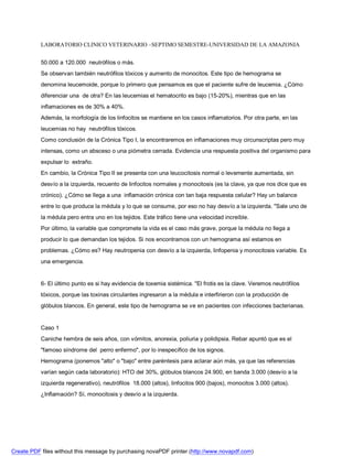 LABORATORIO CLINICO VETERINARIO –SEPTIMO SEMESTRE-UNIVERSIDAD DE LA AMAZONIA 
50.000 a 120.000 neutrófilos o más. 
Se observan también neutrófilos tóxicos y aumento de monocitos. Este tipo de hemograma se 
denomina leucemoide, porque lo primero que pensamos es que el paciente sufre de leucemia. ¿Cómo 
diferenciar una de otra? En las leucemias el hematocrito es bajo (15-20%), mientras que en las 
inflamaciones es de 30% a 40%. 
Además, la morfología de los linfocitos se mantiene en los casos inflamatorios. Por otra parte, en las 
leucemias no hay neutrófilos tóxicos. 
Como conclusión de la Crónica Tipo I, la encontraremos en inflamaciones muy circunscriptas pero muy 
intensas, como un absceso o una piómetra cerrada. Evidencia una respuesta positiva del organismo para 
expulsar lo extraño. 
En cambio, la Crónica Tipo II se presenta con una leucocitosis normal o levemente aumentada, sin 
desvío a la izquierda, recuento de linfocitos normales y monocitosis (es la clave, ya que nos dice que es 
crónico). ¿Cómo se llega a una inflamación crónica con tan baja respuesta celular? Hay un balance 
entre lo que produce la médula y lo que se consume, por eso no hay desvío a la izquierda. Sale uno de 
la médula pero entra uno en los tejidos. Este tráfico tiene una velocidad increíble. 
Por último, la variable que compromete la vida es el caso más grave, porque la médula no llega a 
producir lo que demandan los tejidos. Si nos encontramos con un hemograma así estamos en 
problemas. ¿Cómo es? Hay neutropenia con desvío a la izquierda, linfopenia y monocitosis variable. Es 
una emergencia. 
6- El último punto es si hay evidencia de toxemia sistémica. El frotis es la clave. Veremos neutrófilos 
tóxicos, porque las toxinas circulantes ingresaron a la médula e interfirieron con la producción de 
glóbulos blancos. En general, este tipo de hemograma se ve en pacientes con infecciones bacterianas. 
Caso 1 
Caniche hembra de seis años, con vómitos, anorexia, poliuria y polidipsia. Rebar apuntó que es el 
famoso síndrome del perro enfermo, por lo inespecífico de los signos. 
Hemograma (ponemos alto o bajo entre paréntesis para aclarar aún más, ya que las referencias 
varían según cada laboratorio): HTO del 30%, glóbulos blancos 24.900, en banda 3.000 (desvío a la 
izquierda regenerativo), neutrófilos 18.000 (altos), linfocitos 900 (bajos), monocitos 3.000 (altos). 
¿Inflamación? Sí, monocitosis y desvío a la izquierda. 
Create PDF files without this message by purchasing novaPDF printer (http://www.novapdf.com) 
 