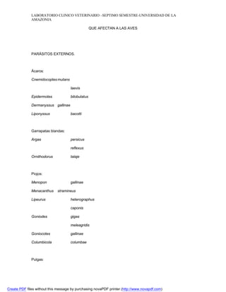 LABORATORIO CLINICO VETERINARIO –SEPTIMO SEMESTRE-UNIVERSIDAD DE LA 
AMAZONIA 
QUE AFECTAN A LAS AVES 
PARÁSITOS EXTERNOS. 
Ácaros: 
Cnemidocoptes mutans 
laevis 
Epidermotes bilobulatus 
Dermanyssus gallinae 
Liponyssus bacotti 
Garrapatas blandas: 
Argas persicus 
reflexus 
Ornithodorus talaje 
Piojos: 
Menopon gallinae 
Menacanthus stramineus 
Lipeurus heterographus 
caponis 
Goniodes gigas 
meleagridis 
Goniocotes gallinae 
Columbicola columbae 
Pulgas: 
Create PDF files without this message by purchasing novaPDF printer (http://www.novapdf.com) 
 