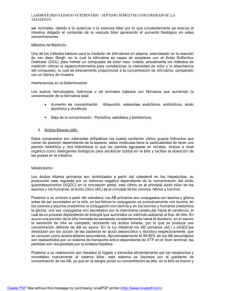 LABORATORIO CLINICO VETERINARIO –SEPTIMO SEMESTRE-UNIVERSIDAD DE LA 
AMAZONIA 
ser normales, debido a la ausencia d la vesícula biliar por lo que constantemente se evacua al 
intestino delgado el contenido de la vesícula biliar generando el aumento fisiológico en estas 
concentraciones. 
Métodos de Medición. 
Uno de los métodos básicos para la medición de bilirrubinas en plasma, esta basado en la reacción 
de van deen Bergh, en la cual la bilirrubina es capaz de acoplarse con el Ácido Sulfanílico 
Diatizado (DSA), para formar un compuesto de color rosa- violeta, actualmente los métodos de 
medición utilizan la espectrofotometría para correlacionar la intensidad de color y la absorbancia 
del compuesto, la cual es directamente proporcional a la concentración de bilirrubina, comparado 
con un blanco de muestra 
Interferencias en la Determinación 
Los sueros hemolizados, lipémicos o de animales tratados con fármacos que aumentan la 
concentración de la bilirrubina total: 
 Aumento de concentración: Allopuridol, esteroides anabólicos, antibióticos, ácido 
ascórbico y diuréticos. 
 Baja de la concentración: Penicilina, salicilatos y barbitúricos. 
II. Ácidos Biliares (AB): 
Estos compuestos son esteroides anfipáticos los cuales contienen varios grupos hidroxilos que 
varían de posición dependiendo de la especie, estas moléculas tiene la particularidad de tener una 
porción hidrofílica y otra hidrofóbica lo que les permite agruparse en micelas. Actúan a nivel 
orgánico como detergentes biológicos para solubilizar lípidos en la bilis y facilitar la absorción de 
las grasas en el intestino. 
Metabolismo: 
Los ácidos biliares primarios son sintetizados a partir del colesterol en los hepatocitos, su 
producción esta regulada por un estimulo negativo dependiente de la concentración del ácido 
quenodesoxicólico (AQDC) en la circulación portal, este último es el principal ácido biliar en los 
equinos y los humanos, el ácido cólico (AC) es el principal de los caninos, felinos y bovinos. 
Posterior a su síntesis a partir del colesterol, los AB primarios son conjugados con taurina o glicina 
antes de ser excretados en la bilis, en los felinos la conjugación es exclusivamente con taurina, en 
los caninos y equinos predomina la conjugación con taurina y en los bovinos y humanos predomina 
la glicina; una vez conjugados son secretados por la membrana canalicular hacia el canalículo, el 
cual es un proceso dependiente de energía que suministra un estímulo adicional al flujo de bilis. En 
ayuno una porción de la bilis formada es secretada constantemente hacia el duodeno, en el equino 
la secreción de bilis es completa; reciclando los ácidos biliares, por lo que se produce una 
concentración definida de AB en ayuno. En la luz intestinal los AB primarios (AC) y (AQDC)se 
desdoblan por las acción de las bacterias en ácido desoxicólico y litocólico respectivamente, que 
se conocen como ácidos biliares secundarios. Aproximadamente el 90-95% de los AB secundarios 
son reabsorbidos por un sistema de transporte activo dependiente de ATP en el íleon terminal; las 
perdidas son recuperadas por la síntesis hepática. 
Posterior a su reabsorción son llevados al hígado y extraídos eficientemente por los hepatocitos y 
excretados nuevamente al sistema biliar, este sistema se favorece por el gradiente de 
concentración de los AB, ya que en la sangre portal su concentración es alta, en la bilis es menor y 
Create PDF files without this message by purchasing novaPDF printer (http://www.novapdf.com) 
 