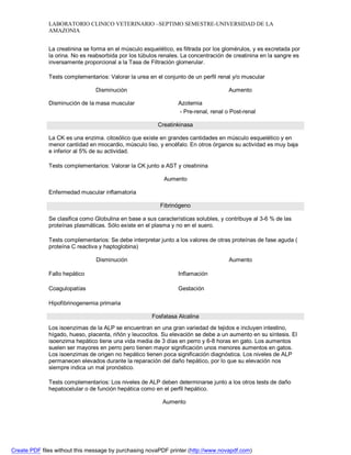 LABORATORIO CLINICO VETERINARIO –SEPTIMO SEMESTRE-UNIVERSIDAD DE LA 
AMAZONIA 
La creatinina se forma en el músculo esquelético, es filtrada por los glomérulos, y es excretada por 
la orina. No es reabsorbida por los túbulos renales. La concentración de creatinina en la sangre es 
inversamente proporcional a la Tasa de Filtración glomerular. 
Tests complementarios: Valorar la urea en el conjunto de un perfil renal y/o muscular 
Disminución Aumento 
Disminución de la masa muscular Azotemia 
- Pre-renal, renal o Post-renal 
Creatinkinasa 
La CK es una enzima. citosólico que existe en grandes cantidades en músculo esquelético y en 
menor cantidad en miocardio, músculo liso, y encéfalo. En otros órganos su actividad es muy baja 
e inferior al 5% de su actividad. 
Tests complementarios: Valorar la CK junto a AST y creatinina 
Aumento 
Enfermedad muscular inflamatoria 
Fibrinógeno 
Se clasifica como Globulina en base a sus características solubles, y contribuye al 3-6 % de las 
proteínas plasmáticas. Sólo existe en el plasma y no en el suero. 
Tests complementarios: Se debe interpretar junto a los valores de otras proteínas de fase aguda ( 
proteína C reactiva y haptoglobina) 
Disminución Aumento 
Fallo hepático 
Coagulopatías 
Hipofibrinogenemia primaria 
Inflamación 
Gestación 
Fosfatasa Alcalina 
Los isoenzimas de la ALP se encuentran en una gran variedad de tejidos e incluyen intestino, 
hígado, hueso, placenta, riñón y leucocitos. Su elevación se debe a un aumento en su síntesis. El 
isoenzima hepático tiene una vida media de 3 días en perro y 6-8 horas en gato. Los aumentos 
suelen ser mayores en perro pero tienen mayor significación unos menores aumentos en gatos. 
Los isoenzimas de origen no hepático tienen poca significación diagnóstica. Los niveles de ALP 
permanecen elevados durante la reparación del daño hepático, por lo que su elevación nos 
siempre indica un mal pronóstico. 
Tests complementarios: Los niveles de ALP deben determinarse junto a los otros tests de daño 
hepatocelular o de función hepática como en el perfil hepático. 
Aumento 
Create PDF files without this message by purchasing novaPDF printer (http://www.novapdf.com) 
 