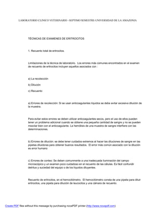 LABORATORIO CLINICO VETERINARIO –SEPTIMO SEMESTRE-UNIVERSIDAD DE LA AMAZONIA 
TÉCNICAS DE EXAMENES DE ERITROCITOS 
1. Recuento total de eritrocitos. 
Limitaciones de la técnica de laboratorio. Los errores más comunes encontrados en el examen 
de recuento de eritrocitos incluyen aquellos asociados con : 
a) La recolección 
b) Dilución 
c) Recuento 
a) Errores de recolección: Si se usan anticoagulantes líquidos se debe evitar excesiva dilución de 
la muestra. 
Para evitar estos errores se deben utilizar anticoagulantes secos, pero el uso de ellos pueden 
tener un problema adicional cuando se obtiene una pequeña cantidad de sangre y no se pueden 
mezclar bien con el anticoagulante. La hemólisis de una muestra de sangre interfiere con las 
determinaciones. 
b) Errores de dilución: se debe tener cuidados extremos al hacer las diluciones de sangre en las 
pipetas diluidoras para obtener buenos resultados. El error más común asociado con la dilución 
es error humano 
c) Errores de conteo: Se deben comunmente a una inadecuada iluminación del campo 
microscópico y un examen poco cuidadoso en el recuento de las células. Es fácil confundir 
detritus y suciedad del equipo o de los líquidos diluyentes. 
Recuento de eritrocitos, en el hemocitómetro. El hemocitómetro consta de una pipeta para diluir 
eritrocitos, una pipeta para dilución de leucocitos y una cámara de recuento. 
Create PDF files without this message by purchasing novaPDF printer (http://www.novapdf.com) 
 