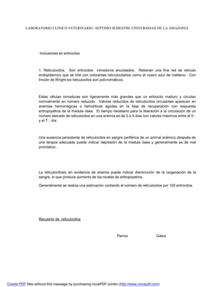 LABORATORIO CLINICO VETERINARIO –SEPTIMO SEMESTRE-UNIVERSIDAD DE LA AMAZONIA 
Inclusiones en eritrocitos 
1. Reticulocitos. Son eritrocitos inmaduros anucleados. Retienen una fina red de retículo 
endoplásmico que se tiñe con colorantes reticulocitarios como el nuevo azul de metileno. Con 
tinción de Wright los reticulocitos son policromáticos. 
Estas células inmaduras son ligeramente más grandes que un eritrocito maduro y circulan 
normalmente en número reducido. Valores reducidos de reticulocitos circulantes aparecen en 
anemias hemorrágicas o hemolíticas agudas en la fase de recuperación con respuesta 
eritropoyética de la medula ósea. El tiempo necesario para la liberación a la circulación de un 
número elevado de reticulocitos en una anemia es de 3 a 4 días con valores máximos entre el 5 
y el 7 día. 
Una ausencia persistente de reticulocitos en sangre periférica de un animal anémico después de 
una terapia adecuada puede indicar depresión de la medula ósea y generalmente es de mal 
pronóstico.. 
La reticulocitosis sin evidencia de anemia puede indicar disminución de la oxigenación de la 
sangre, lo que produce aumento de los niveles de eritropoyetina . 
Generalmente se realiza una estimación contando el número de reticulocitos por 100 eritrocitos. 
Recuento de reticulocitos 
Perros Gatos 
Create PDF files without this message by purchasing novaPDF printer (http://www.novapdf.com) 
 