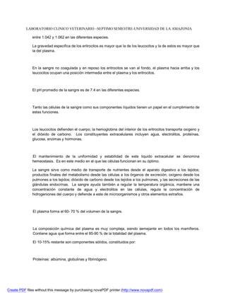 LABORATORIO CLINICO VETERINARIO –SEPTIMO SEMESTRE-UNIVERSIDAD DE LA AMAZONIA 
entre 1.042 y 1.062 en las diferentes especies. 
La gravedad especifica de los eritrocitos es mayor que la de los leucocitos y la de estos es mayor que 
la del plasma. 
En la sangre no coagulada y en reposo los eritrocitos se van al fondo, el plasma hacia arriba y los 
leucocitos ocupan una posición intermedia entre el plasma y los eritrocitos. 
El pH promedio de la sangre es de 7.4 en las diferentes especies. 
Tanto las células de la sangre como sus componentes líquidos tienen un papel en el cumplimiento de 
estas funciones. 
Los leucocitos defienden el cuerpo; la hemoglobina del interior de los eritrocitos transporta oxigeno y 
el dióxido de carbono. Los constituyentes extracelulares incluyen agua, electrolitos, proteínas, 
glucosa, enzimas y hormonas. 
El mantenimiento de la uniformidad y estabilidad de este liquido extracelular se denomina 
hemeostasis. Es en este medio en el que las células funcionan en su óptimo. 
La sangre sirve como medio de transporte de nutrientes desde el aparato digestivo a los tejidos; 
productos finales del metabolismo desde las células a los órganos de excreción; oxígeno desde los 
pulmones a los tejidos; dióxido de carbono desde los tejidos a los pulmones, y las secreciones de las 
glándulas endocrinas. La sangre ayuda también a regular la temperatura orgánica, mantiene una 
concentración constante de agua y electrolitos en las células, regula la concentración de 
hidrogeniones del cuerpo y defiende a este de microorganismos y otros elementos extraños. 
El plasma forma el 60- 70 % del volumen de la sangre. 
La composición química del plasma es muy compleja, siendo semejante en todos los mamíferos. 
Contiene agua que forma entre el 85-90 % de la totalidad del plasma. 
El 10-15% restante son componentes sólidos, constituidos por: 
Proteínas: albúmina, globulinas y fibrinógeno. 
Create PDF files without this message by purchasing novaPDF printer (http://www.novapdf.com) 
 