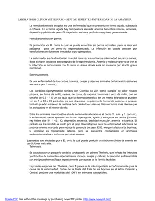 LABORATORIO CLINICO VETERINARIO –SEPTIMO SEMESTRE-UNIVERSIDAD DE LA AMAZONIA 
La hemobartonelosis en gatos es una enfermedad que se presenta en forma aguda, subaguda 
o crónica. En la forma aguda hay temperatura elevada, anemia hemolítica intensa, anorexia, 
depresión y pérdida de peso. El diagnóstico se hace por frotis sanguíneo generalmente. 
Hemobartonelosis en perros. 
Es producida por H. canis la cual se puede encontrar en perros normales, pero es rara vez 
patógena para un perro no esplenoctomizadc. La infección se puede contraer por 
transfusiones de donantes infectados o por garrapatas. 
La enfermedad es de distribución mundial; rara vez causa franca enfermedad en perros sanos; 
éstos exhiben parásitos solo después de la esplenectomía. Anemia y malestar graves se ven si 
la infección es concurrente con B canis en áreas donde ésta no causaría por sí sola grave 
morbilidad. 
Eperitrozoonosis. 
Es una enfermedad de los cerdos, bovinos, ovejas y algunos animales de laboratorio (ratones 
afectados por E. muris.) 
Los parásitos Eperythrozoon teñidos con Giemsa se ven como cuerpos de color rosado 
púrpura, en forma de anillo, ovales, de coma, de raqueta, bastones o arco de violín, con un 
tamaño de 0.3 – 1.5 um (al igual que la Haemobartonella); en un mismo eritrocito se pueden 
ver de 1 a 50 o 60 parásitos, ya sea dispersos regularmente formando cadenas o grupos; 
también pueden verse en la periferia de la célula los cuales se tiñen en forma más intensa que 
los colocados en el interior de ella. 
Entre los animales mencionados el más seriamente afectado es el cerdo (E. suis y E. parvum), 
la enfermedad puede aparecer en forma hiperaguda, aguda y subaguda en cerdos jóvenes; 
hay fiebre alta (41 - 42 C), depresión, anorexia, debilidad muscular, anemia e ictericia. El 
parásito es tra nsmitido al cerdo por el piojo Haematopinus suis; la enfermedad subclínica no 
produce anemia marcada pero reduce la ganancia de peso. El E. wenyoni afecta a los bovinos; 
la infección es típicamente latente, pero se encuentra clínicamente en animales 
esplenectomizados o enfermos por otras causas. 
Las ovejas son afectadas por el E. ovis, la cual puede producir un síndrome clínico de anemia en 
condiciones naturales. 
Teileriasis. 
Es causada por un pequeño parásito protozoario del género Theileria, que infecta los linfocitos 
y eritrocitos de rumiantes especialmente bovinos, ovejas y cabras; la infección es transmitida 
por artrópodos hematófagos especialmente garrapatas de la familia Ixodidae. 
Hay varias especies de Theileria, pero T. parva es la más importante económicamente y es la 
causa de la enfermedad: Fiebre de la Costa del Este de los bovinos en el Africa Oriental y 
Central; produce una mortalidad del 100 % en animales susceptibles. 
Create PDF files without this message by purchasing novaPDF printer (http://www.novapdf.com) 
 