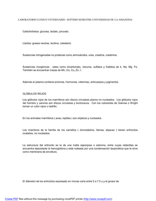 LABORATORIO CLINICO VETERINARIO –SEPTIMO SEMESTRE-UNIVERSIDAD DE LA AMAZONIA 
Carbohidratos: glucosa, lactato, piruvato. 
Lípidos: grasas neutras, lecitina, colesterol. 
Sustancias nitrogenadas no proteicas como aminoácidos, urea, creatina, creatinina. 
Sustancias inorgánicas : sales como bicarbonato, cloruros, sulfatos y fosfatos de k, Na, Mg, Fe. 
También se encuentran trazas de Mn, Co, Cu, Zn, I . 
Además el plasma contiene enzimas, hormonas, vitaminas, anticuerpos y pigmentos. 
GLÓBULOS ROJOS 
Los glóbulos rojos de los mamíferos son discos circulares planos no nucleados. Los glóbulos rojos 
del hombre y caninos son discos circulares y bicóncavos. Con los colorantes de Giemsa o Wright 
toman un color rojizo o ladrillo. 
En los animales mamíferos ( aves, reptiles ) son elípticos y nucleados 
Los miembros de la familia de los camellos ( dromedarios, llamas, alpacas ) tienen eritrocitos 
ovalados, no nucleados. 
La estructura del eritrocito es la de una malla esponjosa o estroma, entre cuyas redecillas se 
encuentra depositada la hemoglobina y está rodeada por una condensación lipoprotéica que le sirve 
como membrana de envoltura. 
El diámetro de los eritrocitos expresado en micras varía entre 5 a 7.5 u y el grosor de 
Create PDF files without this message by purchasing novaPDF printer (http://www.novapdf.com) 
 