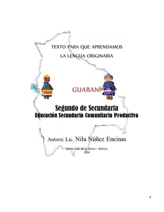 0
TEXTO PARA QUE APRENDAMOS
LA LENGUA ORIGINARIA
GUARANÍ
Segundo de Secundaria
Educación Secundaria Comunitaria Productiva
Autora: Lic. Nila Núñez Encinas
Santa Cruz de la Sierra – Bolivia
2014
 