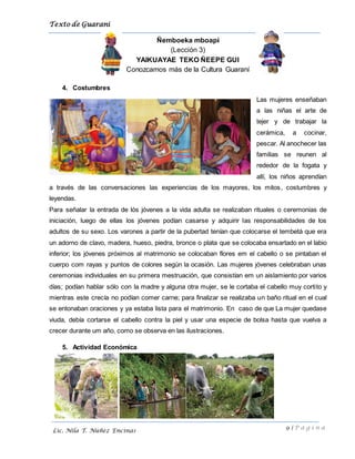 Texto de Guarani
9 | P á g i n a
Lic. Nila T. Núñez Encinas
Ñemboeka mboapi
(Lección 3)
YAIKUAYAE TEKO ÑEEPE GUI
Conozcamos más de la Cultura Guaraní
4. Costumbres
Las mujeres enseñaban
a las niñas el arte de
tejer y de trabajar la
cerámica, a cocinar,
pescar. Al anochecer las
familias se reunen al
rededor de la fogata y
allí, los niños aprendían
a través de las conversaciones las experiencias de los mayores, los mitos, costumbres y
leyendas.
Para señalar la entrada de lós jóvenes a la vida adulta se realizaban rituales o ceremonias de
iniciación, luego de ellas los jóvenes podían casarse y adquirir las responsabilidades de los
adultos de su sexo. Los varones a partir de la pubertad tenían que colocarse el tembetá que era
un adorno de clavo, madera, hueso, piedra, bronce o plata que se colocaba ensartado en el labio
inferior; los jóvenes próximos al matrimonio se colocaban flores em el cabello o se pintaban el
cuerpo com rayas y puntos de colores según la ocasión. Las mujeres jóvenes celebraban unas
ceremonias individuales en su primera mestruación, que consistían em un aislamiento por varios
días; podían hablar sólo con la madre y alguna otra mujer, se le cortaba el cabello muy cortito y
mientras este crecía no podían comer carne; para finalizar se realizaba un baño ritual en el cual
se entonaban oraciones y ya estaba lista para el matrimonio. En caso de que La mujer quedase
viuda, debía cortarse el cabello contra la piel y usar una especie de bolsa hasta que vuelva a
crecer durante um año, como se observa en las ilustraciones.
5. Actividad Económica
 