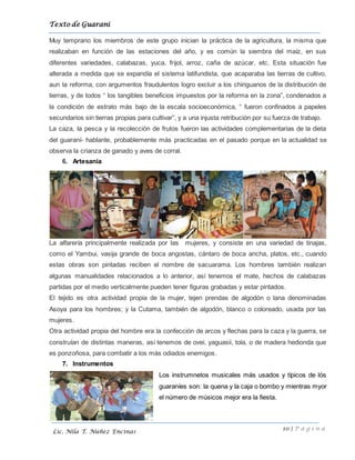 Texto de Guarani
10 | P á g i n a
Lic. Nila T. Núñez Encinas
Muy temprano los miembros de este grupo inician la práctica de la agricultura, la misma que
realizaban en función de las estaciones del año, y es común la siembra del maíz, en sus
diferentes variedades, calabazas, yuca, frijol, arroz, caña de azúcar, etc. Esta situación fue
alterada a medida que se expandía el sistema latifundista, que acaparaba las tierras de cultivo,
aun la reforma, con argumentos fraudulentos logro excluir a los chiriguanos de la distribución de
tierras, y de todos “ los tangibles beneficios impuestos por la reforma en la zona”, condenados a
la condición de estrato más bajo de la escala socioeconómica, “ fueron confinados a papeles
secundarios sin tierras propias para cultivar”, y a una injusta retribución por su fuerza de trabajo.
La caza, la pesca y la recolección de frutos fueron las actividades complementarias de la dieta
del guaraní- hablante, probablemente más practicadas en el pasado porque en la actualidad se
observa la crianza de ganado y aves de corral.
6. Artesanía
La alfarería principalmente realizada por las mujeres, y consiste en una variedad de tinajas,
como el Yambui, vasija grande de boca angostas, cántaro de boca ancha, platos, etc., cuando
estas obras son pintadas reciben el nombre de sacuarama. Los hombres también realizan
algunas manualidades relacionados a lo anterior, así tenemos el mate, hechos de calabazas
partidas por el medio verticalmente pueden tener figuras grabadas y estar pintados.
El tejido es otra actividad propia de la mujer, tejen prendas de algodón o lana denominadas
Asoya para los hombres; y la Cutama, también de algodón, blanco o coloreado, usada por las
mujeres.
Otra actividad propia del hombre era la confección de arcos y flechas para la caza y la guerra, se
construían de distintas maneras, así tenemos de ovei, yaguasii, tola, o de madera hedionda que
es ponzoñosa, para combatir a los más odiados enemigos.
7. Instrumentos
Los instrumnetos musicales más usados y típicos de lós
guaraníes son: la quena y la caja o bombo y mientras myor
el número de músicos mejor era la fiesta.
 