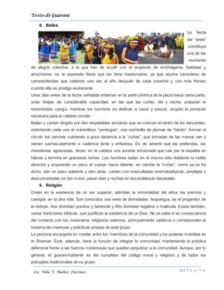 Texto de Guarani
11 | P á g i n a
Lic. Nila T. Núñez Encinas
8. Bailes
La fiesta
del “arete”
constituye
una de las
reuniones
de alegría colectiva, a la que han de acudir con el propósito de embriagarse, bailotear y
arrocinarse; es la esperada fiesta que los tiene trastornados, ya que asume caracteres de
carnestolendas que celebran una vez al año después de cada cosecha y, con más frenesí
cuando ella es prodiga exuberante.
Unos días antes de la fecha señalada entierran en la parte céntrica de la plaza hasta cierta parte,
unas tinajas de considerable capacidad, en las que las cuñas, día y noche, preparan el
renombrado cangui, mientras los hombres se dedican a cazar y pescar, acopiar la provisión
necesaria para el célebre convite.
Bailan y cantan dirigido por dos respetables ancianos que se colocan al centro de los danzantes,
ostentando cada uno el maravilloso “yandugúa”, una sombrilla de plumas de “ñandú”; forman el
círculo los varones cubriendo a poca distancia a la “cuñas”, que tomadas de las manos van y
vienen cachazudamente a cadencia lenta y enfadosa. Es de advertir que las preferidas, las
mocetonas agraciadas, llevan en la cabeza una aureola encarnada que cae por la espalda en
hileras y termina en graciosas borlas. Los hombres bailan en el mismo sitio doblando la rodilla
derecha y arqueando un poco el cuerpo hacia delante, en cambio la “cuñas”, como ya se ha
dicho, dan un paso adelante y otro atrás, cantan con masculladas onomatopéyicas, perplejas y
desconcertadas sin ton ni son, pasan días y noches en escandalosas bacanales.
9. Religión
Creen en la existencia de un ser superior, admitían la inmortalidad del alma, los premios y
castigos en la otra vida. Son conocidos una serie de divinidades: Araparigua, es el progenitor de
la estirpe, Ava divinidad positiva y benévola y Aña divinidad negativa o malévola. Existe también,
varias tradiciones bíblicas, que justifican la existencia de un Dios. No se sabe si es consecuencia
del contacto con los misioneros religiosos externos; principalmente católicos o corresponden al
sistema de creencias y prácticas propias de este grupo.
La persona encargada en mediar entre los miembros de la comunidad y los poderes invisibles es
el Shaman. Este, además, tiene la función de integrar la comunidad, manteniendo la práctica
defensiva frente a las fuerzas misteriosas que puedan perjudicar a la comunidad. Aunque, por lo
general, el guaraní-hablante es fiel cumplidor del código moral y religioso y de todos los
preceptos tradicionales de su grupo.
 