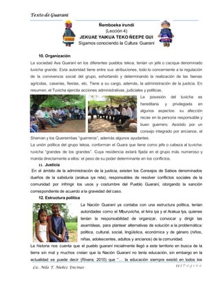 Texto de Guarani
12 | P á g i n a
Lic. Nila T. Núñez Encinas
Ñemboeka irundi
(Lección 4)
JEKUAE YAIKUA TEKO ÑEEPE GUI
Sigamos conociendo la Cultura Guaraní
10. Organización
La sociedad Ava Guaraní en los diferentes pueblos tekoa, tenían un jefe o cacique denominado
tuvicha grande. Esta autoridad tiene entre sus atribuciones, todo lo concerniente a la regulación
de la convivencia social del grupo, exhortando y determinando la realización de las faenas
agrícolas, caserías, fiestas, etc. Tiene a su cargo, además, la administración de la justicia. En
resumen, el Tuvicha ejercita acciones administrativas, judiciales y políticas.
La posesión del tuvicha es
hereditaria y privilegiada en
algunos aspectos: su afección
recae en la persona responsable y
buen guerrero. Asistido por un
consejo integrado por ancianos, el
Shaman y los Quereimbas “guerreros”, además algunos ayudantes.
La unión política del grupo tekoa, conforman el Guara que tiene como jefe o cabeza al tuvicha-
ruvicha “grandes de los grandes”. Cuya residencia estará fijada en el grupo más numeroso y
manda directamente a ellos: el peso de su poder determinante en los conflictos.
11. Justicia
En el ámbito de la administración de la justicia, existen los Consejos de Sabios denominados
dueños de la sabiduría (arakua iya reta), responsables de resolver conflictos sociales de la
comunidad por infringir los usos y costumbre del Pueblo Guaraní, otorgando la sanción
correspondiente de acuerdo a la gravedad del caso.
12. Estructura política
La Nación Guaraní ya contaba con una estructura política, tenían
autoridades como el Mburuvicha, el Ivira iya y el Arakua Iya, quienes
tenían la responsabilidad de organizar, convocar y dirigir las
asambleas, para plantear alternativas de solución a la problemática:
política, cultural, social, lingüística, económica y de género (niños,
niñas, adolescentes, adultos y ancianos) de la comunidad.
La historia nos cuenta que el pueblo guaraní inicialmente llegó a este territorio en busca de la
tierra sin mal y muchos creían que la Nación Guaraní no tenía educación, sin embargo en la
actualidad se puede decir (Rivera; 2010) que “… la educación siempre existió en todos los
 