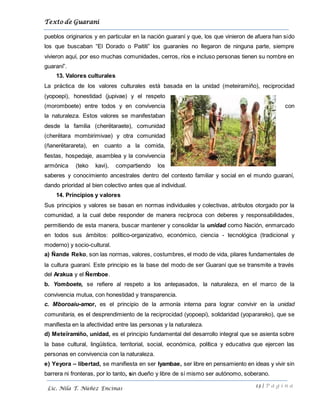 Texto de Guarani
13 | P á g i n a
Lic. Nila T. Núñez Encinas
pueblos originarios y en particular en la nación guaraní y que, los que vinieron de afuera han sido
los que buscaban “El Dorado o Paititi” los guaraníes no llegaron de ninguna parte, siempre
vivieron aquí, por eso muchas comunidades, cerros, ríos e incluso personas tienen su nombre en
guaraní”.
13. Valores culturales
La práctica de los valores culturales está basada en la unidad (meteiramiño), reciprocidad
(yopoepi), honestidad (jupivae) y el respeto
(moromboete) entre todos y en convivencia con
la naturaleza. Estos valores se manifestaban
desde la familia (cherëtaraete), comunidad
(cherëtara mombirimivae) y otra comunidad
(ñanerëtarareta), en cuanto a la comida,
fiestas, hospedaje, asamblea y la convivencia
armónica (teko kavi), compartiendo los
saberes y conocimiento ancestrales dentro del contexto familiar y social en el mundo guaraní,
dando prioridad al bien colectivo antes que al individual.
14. Principios y valores
Sus principios y valores se basan en normas individuales y colectivas, atributos otorgado por la
comunidad, a la cual debe responder de manera recíproca con deberes y responsabilidades,
permitiendo de esta manera, buscar mantener y consolidar la unidad como Nación, enmarcado
en todos sus ámbitos: político-organizativo, económico, ciencia - tecnológica (tradicional y
moderno) y socio-cultural.
a) Ñande Reko, son las normas, valores, costumbres, el modo de vida, pilares fundamentales de
la cultura guaraní. Este principio es la base del modo de ser Guaraní que se transmite a través
del Arakua y el Ñemboe.
b. Yomboete, se refiere al respeto a los antepasados, la naturaleza, en el marco de la
convivencia mutua, con honestidad y transparencia.
c. Mboroaiu-amor, es el principio de la armonía interna para lograr convivir en la unidad
comunitaria, es el desprendimiento de la reciprocidad (yopoepi), solidaridad (yoparareko), que se
manifiesta en la afectividad entre las personas y la naturaleza.
d) Meteïramiño, unidad, es el principio fundamental del desarrollo integral que se asienta sobre
la base cultural, lingüística, territorial, social, económica, política y educativa que ejercen las
personas en convivencia con la naturaleza.
e) Yeyora – libertad, se manifiesta en ser Iyambae, ser libre en pensamiento en ideas y vivir sin
barrera ni fronteras, por lo tanto, sin dueño y libre de sí mismo ser autónomo, soberano.
 
